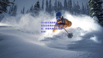 U23国足激战泰国，安东尼奥激进布阵引热议，青春风暴能否席卷亚洲？