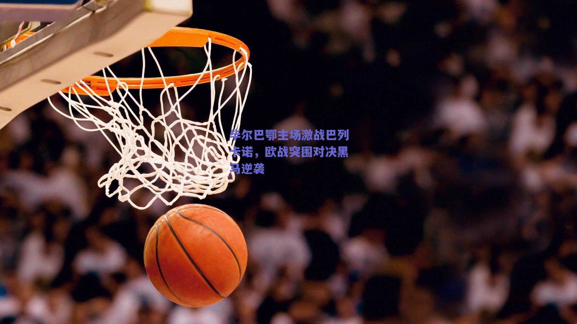 毕尔巴鄂主场激战巴列卡诺，欧战突围对决黑马逆袭