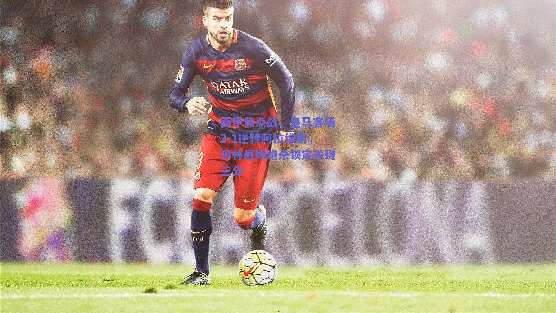 西甲焦点战,皇马客场2-1逆转阿拉维斯,贝林厄姆绝杀锁定关键三分